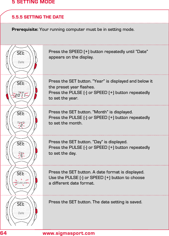 64 www.sigmasport.com5.5.5 SETTING THE DATE5 SETTING MODEPrerequisite: Your running computer must be in setting mode.Press the SPEED (+) button repeatedly until “Date” appears on the display.Press the SET button. “Year” is displayed and below it the preset year flashes.Press the PULSE (-) or SPEED (+) button repeatedly to set the year.Press the SET button. “Month” is displayed. Press the PULSE (-) or SPEED (+) button repeatedly to set the month.Press the SET button. “Day” is displayed.Press the PULSE (-) or SPEED (+) button repeatedly to set the day.Press the SET button. A date format is displayed.Use the PULSE (-) or SPEED (+) button to choose  a different date format.Press the SET button. The data setting is saved.