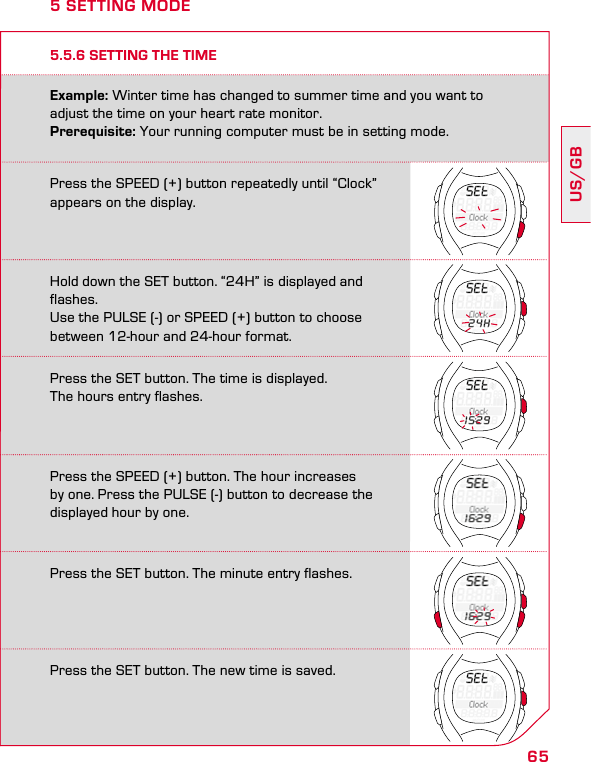 65US/GBPress the SPEED (+) button repeatedly until “Clock” appears on the display.Hold down the SET button. “24H” is displayed and flashes.Use the PULSE (-) or SPEED (+) button to choosebetween 12-hour and 24-hour format.Press the SET button. The time is displayed.  The hours entry flashes.Press the SPEED (+) button. The hour increases  by one. Press the PULSE (-) button to decrease the displayed hour by one.Press the SET button. The minute entry flashes.Press the SET button. The new time is saved.5.5.6 SETTING THE TIMEExample: Winter time has changed to summer time and you want to adjust the time on your heart rate monitor. Prerequisite: Your running computer must be in setting mode.5 SETTING MODE