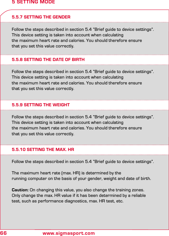 66 www.sigmasport.com5.5.7 SETTING THE GENDERFollow the steps described in section 5.4 “Brief guide to device settings”.This device setting is taken into account when calculating  the maximum heart rate and calories. You should therefore ensure  that you set this value correctly.5 SETTING MODE5.5.8 SETTING THE DATE OF BIRTH5.5.9 SETTING THE WEIGHT5.5.10 SETTING THE MAX. HRFollow the steps described in section 5.4 “Brief guide to device settings”.This device setting is taken into account when calculating  the maximum heart rate and calories. You should therefore ensure  that you set this value correctly.Follow the steps described in section 5.4 “Brief guide to device settings”.This device setting is taken into account when calculating  the maximum heart rate and calories. You should therefore ensure  that you set this value correctly.Follow the steps described in section 5.4 “Brief guide to device settings”.The maximum heart rate (max. HR) is determined by the  running computer on the basis of your gender, weight and date of birth.Caution: On changing this value, you also change the training zones.  Only change the max. HR value if it has been determined by a reliable  test, such as performance diagnostics, max. HR test, etc.