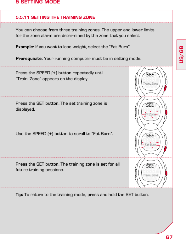 67US/GB5.5.11 SETTING THE TRAINING ZONEYou can choose from three training zones. The upper and lower limits for the zone alarm are determined by the zone that you select. Example: If you want to lose weight, select the “Fat Burn”.Prerequisite: Your running computer must be in setting mode.5 SETTING MODEPress the SPEED (+) button repeatedly until  “Train. Zone” appears on the display.Press the SET button. The set training zone is displayed.Use the SPEED (+) button to scroll to “Fat Burn”.Press the SET button. The training zone is set for all future training sessions.Tip: To return to the training mode, press and hold the SET button.