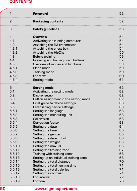 50 www.sigmasport.com1  Foreword 522  Packaging contents 523  Safety guidelines 534  Overview 544.1  Activating the running computer  544.2  Attaching the R3 transmitter  544.2.1  Attaching the chest belt  544.2.2  Attaching the HipClip  554.3  Before training  564.4  Pressing and holding down buttons  574.5  Overview of modes and functions  584.5.1  Sleep mode  594.5.2  Training mode  594.5.3  Lap view  604.5.4  Setting mode  615  Setting mode 625.1  Activating the setting mode  625.2  Display setup  625.3  Button assignment in the setting mode  625.4  Brief guide to device settings  635.5  Establishing device settings  635.5.1  Setting the language  635.5.2  Setting the measuring unit  635.5.3 Calibration  635.5.4  Correction factor  635.5.5  Setting the date  645.5.6  Setting the time  655.5.7  Setting the gender  665.5.8  Setting the date of birth  665.5.9  Setting the weight  665.5.10  Setting the max. HR  665.5.11  Setting the training zone  675.5.12  Training with training zones  685.5.13  Setting up an individual training zone  685.5.14  Setting the total distance  705.5.15  Setting the total running time  715.5.16  Setting the total calories  715.5.17  Setting the contrast  715.5.18  Log interval  725.5.19 Logbook  73CONTENTS