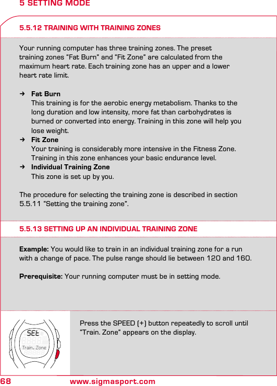 68 www.sigmasport.comPress the SPEED (+) button repeatedly to scroll until “Train. Zone” appears on the display.5.5.13 SETTING UP AN INDIVIDUAL TRAINING ZONE5 SETTING MODEExample: You would like to train in an individual training zone for a run with a change of pace. The pulse range should lie between 120 and 160.  Prerequisite: Your running computer must be in setting mode.5.5.12 TRAINING WITH TRAINING ZONESYour running computer has three training zones. The preset  training zones “Fat Burn” and “Fit Zone” are calculated from the  maximum heart rate. Each training zone has an upper and a lower  heart rate limit. kFat Burn   This training is for the aerobic energy metabolism. Thanks to the    long duration and low intensity, more fat than carbohydrates is    burned or converted into energy. Training in this zone will help you    lose weight. kFit Zone   Your training is considerably more intensive in the Fitness Zone.    Training in this zone enhances your basic endurance level. kIndividual Training Zone   This zone is set up by you. The procedure for selecting the training zone is described in section 5.5.11 “Setting the training zone”.