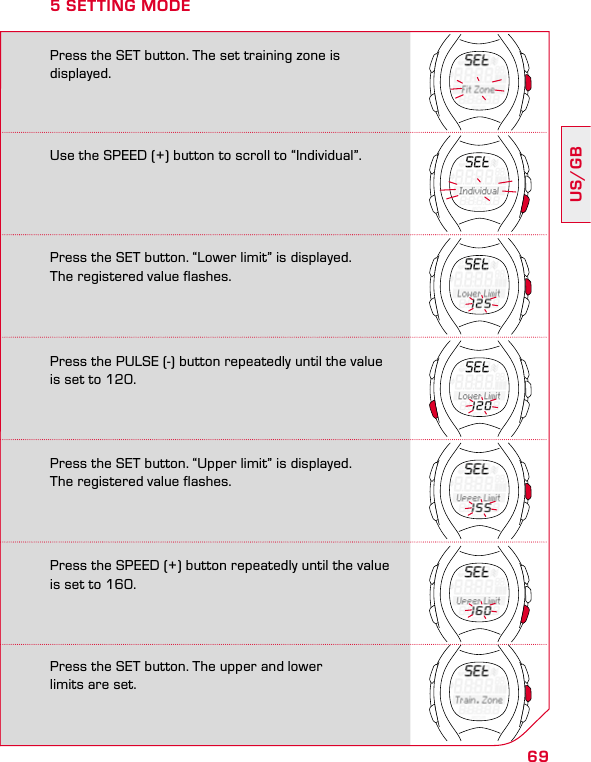 69US/GBPress the SET button. “Upper limit” is displayed.  The registered value flashes.Press the SPEED (+) button repeatedly until the value  is set to 160.Press the SET button. The upper and lower  limits are set.Press the SET button. The set training zone is displayed.5 SETTING MODEUse the SPEED (+) button to scroll to “Individual”.Press the SET button. “Lower limit” is displayed.  The registered value flashes.Press the PULSE (-) button repeatedly until the value is set to 120.