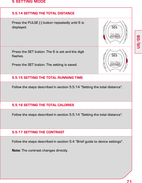 71US/GBPress the PULSE (-) button repeatedly until 6 is displayed.Press the SET button. The 6 is set and the digit flashes.Press the SET button. The setting is saved.5.5.14 SETTING THE TOTAL DISTANCE5 SETTING MODE5.5.15 SETTING THE TOTAL RUNNING TIME5.5.16 SETTING THE TOTAL CALORIES5.5.17 SETTING THE CONTRASTFollow the steps described in section 5.5.14 “Setting the total distance”.Follow the steps described in section 5.5.14 “Setting the total distance”.Follow the steps described in section 5.4 “Brief guide to device settings”.Note: The contrast changes directly.