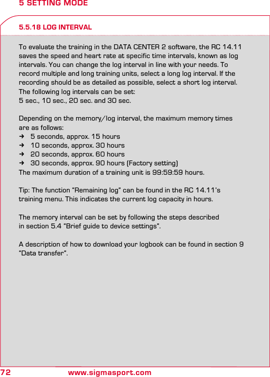 72 www.sigmasport.com5 SETTING MODE5.5.18 LOG INTERVALTo evaluate the training in the DATA CENTER 2 software, the RC 14.11 saves the speed and heart rate at specific time intervals, known as log intervals. You can change the log interval in line with your needs. To record multiple and long training units, select a long log interval. If the recording should be as detailed as possible, select a short log interval.The following log intervals can be set:5 sec., 10 sec., 20 sec. and 30 sec.Depending on the memory/log interval, the maximum memory timesare as follows: k5 seconds, approx. 15 hours k10 seconds, approx. 30 hours k20 seconds, approx. 60 hours k30 seconds, approx. 90 hours (Factory setting)The maximum duration of a training unit is 99:59:59 hours.Tip: The function “Remaining log” can be found in the RC 14.11’s  training menu. This indicates the current log capacity in hours.The memory interval can be set by following the steps described  in section 5.4 “Brief guide to device settings”. A description of how to download your logbook can be found in section 9 “Data transfer”.