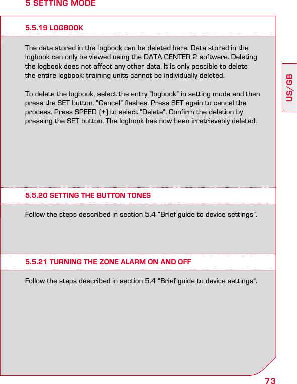 73US/GB5 SETTING MODE5.5.19 LOGBOOKThe data stored in the logbook can be deleted here. Data stored in the logbook can only be viewed using the DATA CENTER 2 software. Deleting the logbook does not affect any other data. It is only possible to delete  the entire logbook; training units cannot be individually deleted.To delete the logbook, select the entry “logbook” in setting mode and then press the SET button. “Cancel” flashes. Press SET again to cancel the process. Press SPEED (+) to select “Delete”. Confirm the deletion by pressing the SET button. The logbook has now been irretrievably deleted.5.5.20 SETTING THE BUTTON TONES5.5.21 TURNING THE ZONE ALARM ON AND OFFFollow the steps described in section 5.4 “Brief guide to device settings”.Follow the steps described in section 5.4 “Brief guide to device settings”.
