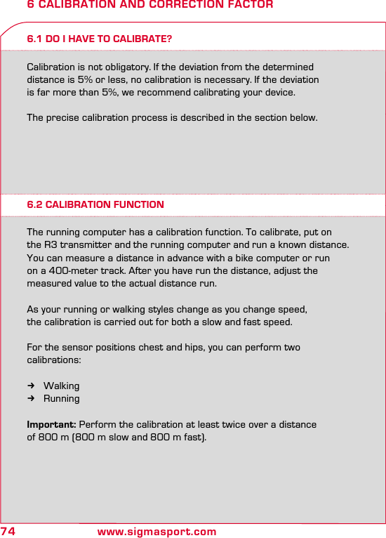 74 www.sigmasport.com6 CALIBRATION AND CORRECTION FACTOR6.1 DO I HAVE TO CALIBRATE?6.2 CALIBRATION FUNCTIONCalibration is not obligatory. If the deviation from the determined  distance is 5% or less, no calibration is necessary. If the deviation  is far more than 5%, we recommend calibrating your device.  The precise calibration process is described in the section below.The running computer has a calibration function. To calibrate, put on the R3 transmitter and the running computer and run a known distance. You can measure a distance in advance with a bike computer or run  on a 400-meter track. After you have run the distance, adjust the  measured value to the actual distance run.As your running or walking styles change as you change speed,  the calibration is carried out for both a slow and fast speed.For the sensor positions chest and hips, you can perform two  calibrations: kWalking kRunningImportant: Perform the calibration at least twice over a distance  of 800 m (800 m slow and 800 m fast).