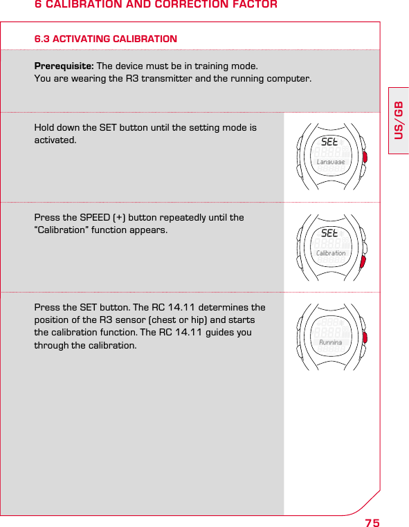 75US/GB6 CALIBRATION AND CORRECTION FACTORPrerequisite: The device must be in training mode.  You are wearing the R3 transmitter and the running computer.6.3 ACTIVATING CALIBRATIONHold down the SET button until the setting mode is activated.Press the SPEED (+) button repeatedly until the “Calibration” function appears.Press the SET button. The RC 14.11 determines the position of the R3 sensor (chest or hip) and starts the calibration function. The RC 14.11 guides you through the calibration.