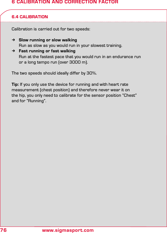 76 www.sigmasport.com6 CALIBRATION AND CORRECTION FACTOR6.4 CALIBRATIONCalibration is carried out for two speeds: kSlow running or slow walking   Run as slow as you would run in your slowest training. kFast running or fast walking  Run at the fastest pace that you would run in an endurance run   or a long tempo run (over 3000 m). The two speeds should ideally differ by 30%.Tip: If you only use the device for running and with heart rate  measurement (chest position) and therefore never wear it on  the hip, you only need to calibrate for the sensor position “Chest”  and for “Running”.