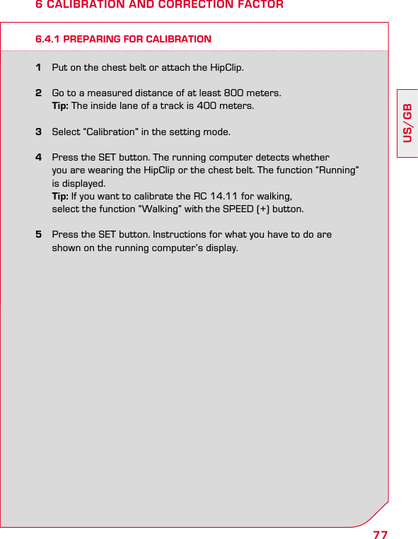 77US/GB6 CALIBRATION AND CORRECTION FACTOR6.4.1 PREPARING FOR CALIBRATION1  Put on the chest belt or attach the HipClip.2  Go to a measured distance of at least 800 meters. Tip: The inside lane of a track is 400 meters.3  Select “Calibration” in the setting mode.4  Press the SET button. The running computer detects whether    you are wearing the HipClip or the chest belt. The function “Running”    is displayed. Tip: If you want to calibrate the RC 14.11 for walking,    select the function “Walking” with the SPEED (+) button.5  Press the SET button. Instructions for what you have to do are    shown on the running computer’s display.