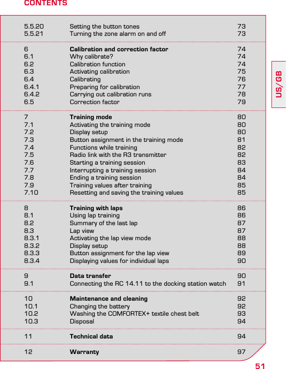 51US/GB5.5.20  Setting the button tones  735.5.21  Turning the zone alarm on and off  736  Calibration and correction factor 746.1  Why calibrate?  746.2  Calibration function  746.3  Activating calibration  756.4 Calibrating  766.4.1  Preparing for calibration  776.4.2  Carrying out calibration runs  786.5  Correction factor  797  Training mode 807.1  Activating the training mode  807.2  Display setup  807.3  Button assignment in the training mode  817.4  Functions while training  827.5  Radio link with the R3 transmitter  827.6  Starting a training session  837.7  Interrupting a training session  847.8  Ending a training session  847.9  Training values after training  857.10  Resetting and saving the training values  858  Training with laps 868.1  Using lap training  868.2  Summary of the last lap  878.3  Lap view  878.3.1  Activating the lap view mode  888.3.2  Display setup  888.3.3  Button assignment for the lap view  898.3.4  Displaying values for individual laps  909  Data transfer 909.1  Connecting the RC 14.11 to the docking station watch  9110  Maintenance and cleaning 9210.1  Changing the battery  9210.2  Washing the COMFORTEX+ textile chest belt  9310.3 Disposal  9411  Technical data 9412  Warranty 97CONTENTS