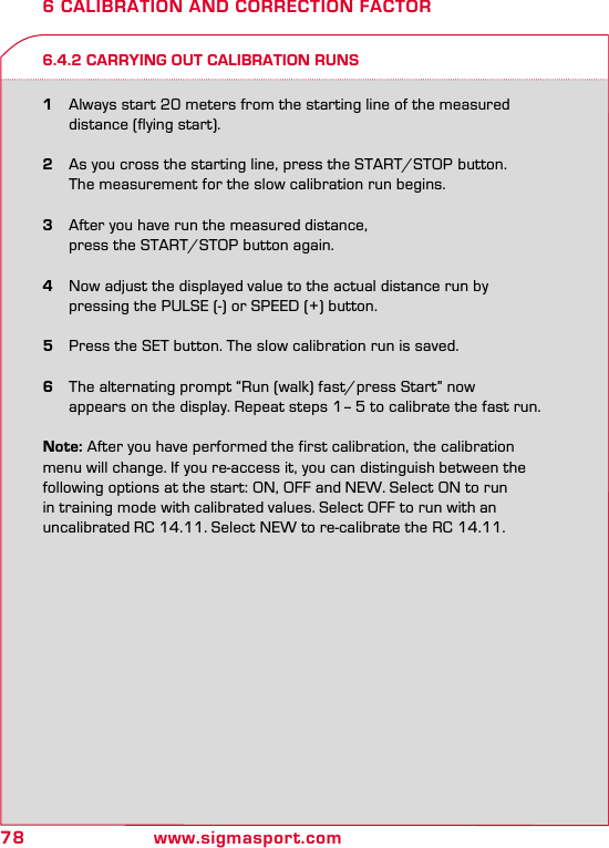 78 www.sigmasport.com6 CALIBRATION AND CORRECTION FACTOR6.4.2 CARRYING OUT CALIBRATION RUNS1  Always start 20 meters from the starting line of the measured    distance (flying start). 2  As you cross the starting line, press the START/STOP  button.    The measurement for the slow calibration run begins.3  After you have run the measured distance,    press the START/STOP button again.4  Now adjust the displayed value to the actual distance run by    pressing the PULSE (-) or SPEED (+) button.5  Press the SET button. The slow calibration run is saved. 6  The alternating prompt “Run (walk) fast/press Start” now    appears on the display. Repeat steps 1– 5 to calibrate the fast run.Note: After you have performed the first calibration, the calibration menu will change. If you re-access it, you can distinguish between the  following options at the start: ON, OFF and NEW. Select ON to run  in training mode with calibrated values. Select OFF to run with an  uncalibrated RC 14.11. Select NEW to re-calibrate the RC 14.11.