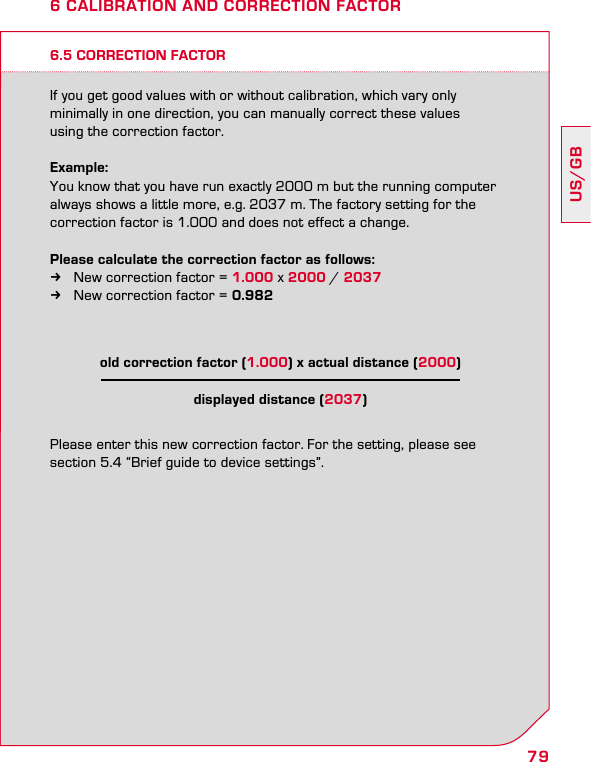79US/GB6.5 CORRECTION FACTORIf you get good values with or without calibration, which vary only  minimally in one direction, you can manually correct these values  using the correction factor.Example:You know that you have run exactly 2000 m but the running computer always shows a little more, e.g. 2037 m. The factory setting for the  correction factor is 1.000 and does not effect a change.Please calculate the correction factor as follows:  kNew correction factor = 1.000 x 2000 / 2037 kNew correction factor = 0.982Please enter this new correction factor. For the setting, please see  section 5.4 “Brief guide to device settings”.6 CALIBRATION AND CORRECTION FACTORold correction factor (1.000) x actual distance (2000) displayed distance (2037)