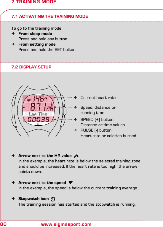 80 www.sigmasport.com7.1 ACTIVATING THE TRAINING MODETo go to the training mode: kFrom sleep mode    Press and hold any button. kFrom setting mode    Press and hold the SET button.7 TRAINING MODE7.2 DISPLAY SETUP kArrow next to the HR value   In the example, the heart rate is below the selected training zone    and should be increased. If the heart rate is too high, the arrow    points down.  kArrow next to the speed   In the example, the speed is below the current training average.  kStopwatch icon   The training session has started and the stopwatch is running. kCurrent heart rate kSpeed, distance or    running time kSPEED (+) button:    Distance or time values  kPULSE (-) button:    Heart rate or calories burned