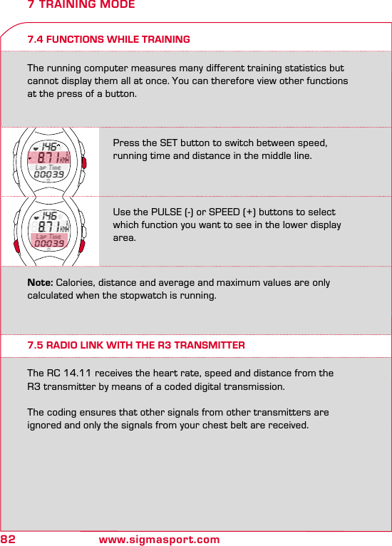 82 www.sigmasport.com7.4 FUNCTIONS WHILE TRAININGThe running computer measures many different training statistics but cannot display them all at once. You can therefore view other functions  at the press of a button.7 TRAINING MODE7.5 RADIO LINK WITH THE R3 TRANSMITTERThe RC 14.11 receives the heart rate, speed and distance from the  R3 transmitter by means of a coded digital transmission.The coding ensures that other signals from other transmitters are ignored and only the signals from your chest belt are received.Press the SET button to switch between speed,  running time and distance in the middle line.Use the PULSE (-) or SPEED (+) buttons to select which function you want to see in the lower display area.Note: Calories, distance and average and maximum values are only calculated when the stopwatch is running.