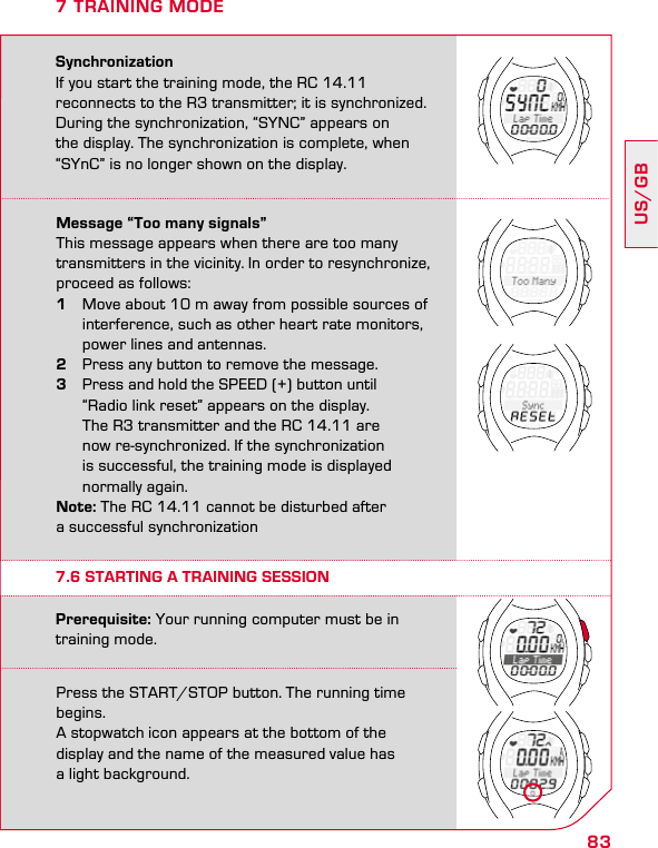 83US/GB7 TRAINING MODESynchronizationIf you start the training mode, the RC 14.11  reconnects to the R3 transmitter; it is synchronized. During the synchronization, “SYNC” appears on the display. The synchronization is complete, when “SYnC” is no longer shown on the display.Message “Too many signals”This message appears when there are too many transmitters in the vicinity. In order to resynchronize, proceed as follows:1  Move about 10 m away from possible sources of    interference, such as other heart rate monitors,    power lines and antennas.2  Press any button to remove the message. 3  Press and hold the SPEED (+) button until    “Radio link reset” appears on the display.    The R3 transmitter and the RC 14.11 are    now re-synchronized. If the synchronization    is successful, the training mode is displayed    normally again. Note: The RC 14.11 cannot be disturbed after  a successful synchronizationPress the START/STOP button. The running time begins.  A stopwatch icon appears at the bottom of the  display and the name of the measured value has  a light background.Prerequisite: Your running computer must be in training mode.7.6 STARTING A TRAINING SESSION