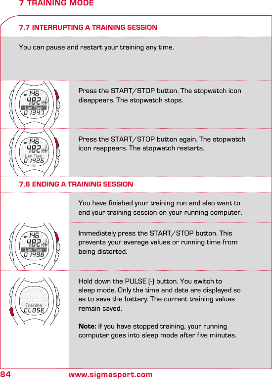 84 www.sigmasport.comPress the START/STOP button. The stopwatch icon disappears. The stopwatch stops.Press the START/STOP button again. The stopwatch icon reappears. The stopwatch restarts.Immediately press the START/STOP button. This prevents your average values or running time from being distorted.Hold down the PULSE (-) button. You switch to  sleep mode. Only the time and date are displayed so as to save the battery. The current training values remain saved.  Note: If you have stopped training, your running  computer goes into sleep mode after five minutes.You have finished your training run and also want to end your training session on your running computer.7.7 INTERRUPTING A TRAINING SESSIONYou can pause and restart your training any time.7 TRAINING MODE7.8 ENDING A TRAINING SESSION