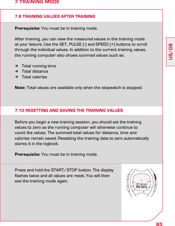 85US/GB7 TRAINING MODE7.9 TRAINING VALUES AFTER TRAININGPrerequisite: You must be in training mode.After training, you can view the measured values in the training mode at your leisure. Use the SET, PULSE (-) and SPEED (+) buttons to scroll through the individual values. In addition to the current training values, the running computer also shows summed values such as:  kTotal running time kTotal distance kTotal calories Note: Total values are available only when the stopwatch is stopped.7.10 RESETTING AND SAVING THE TRAINING VALUESBefore you begin a new training session, you should set the training values to zero as the running computer will otherwise continue to  count the values. The summed total values for distance, time and  calories remain saved. Resetting the training data to zero automatically stores it in the logbook.Prerequisite: You must be in training mode.Press and hold the START/STOP button. The display  flashes twice and all values are reset. You will then see the training mode again.