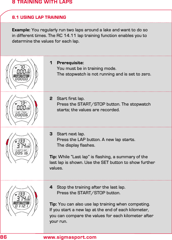 86 www.sigmasport.com8 TRAINING WITH LAPS8.1 USING LAP TRAINING1 Prerequisite:  You must be in training mode.    The stopwatch is not running and is set to zero.2  Start first lap.  Press the START/STOP button. The stopwatch    starts; the values are recorded.4  Stop the training after the last lap.  Press the START/STOP button.Tip: You can also use lap training when competing. If you start a new lap at the end of each kilometer, you can compare the values for each kilometer after your run.3  Start next lap.  Press the LAP button. A new lap starts.    The display flashes.Tip: While “Last lap” is flashing, a summary of the last lap is shown. Use the SET button to show further values. Example: You regularly run two laps around a lake and want to do so in different times. The RC 14.11 lap training function enables you to determine the values for each lap.