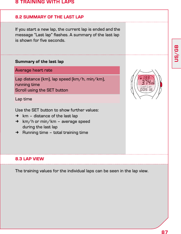 87US/GB8 TRAINING WITH LAPS8.2 SUMMARY OF THE LAST LAPIf you start a new lap, the current lap is ended and the message “Last lap” flashes. A summary of the last lap is shown for five seconds.8.3 LAP VIEWThe training values for the individual laps can be seen in the lap view.Summary of the last lap Average heart rateLap distance (km), lap speed (km/h, min/km),  running timeScroll using the SET buttonLap timeUse the SET button to show further values: kkm – distance of the last lap kkm/h or min/km – average speed    during the last lap kRunning time – total training time