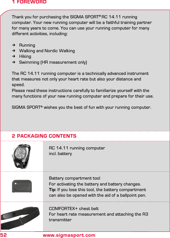 52 www.sigmasport.com1 FOREWORDThank you for purchasing the SIGMA SPORT® RC 14.11 running computer. Your new running computer will be a faithful training partner for many years to come. You can use your running computer for many different activities, including:  kRunning kWalking and Nordic Walking kHiking kSwimming (HR measurement only)The RC 14.11 running computer is a technically advanced instrument that measures not only your heart rate but also your distance and speed. Please read these instructions carefully to familiarize yourself with the many functions of your new running computer and prepare for their use.SIGMA SPORT® wishes you the best of fun with your running computer.2 PACKAGING CONTENTSRC 14.11 running computer incl. batteryBattery compartment tool For activating the battery and battery changes.Tip: If you lose this tool, the battery compartment  can also be opened with the aid of a ballpoint pen.COMFORTEX+ chest belt  For heart rate measurement and attaching the R3 transmitter
