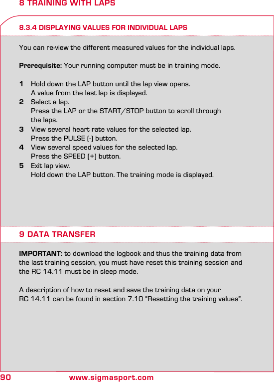90 www.sigmasport.com8 TRAINING WITH LAPS8.3.4 DISPLAYING VALUES FOR INDIVIDUAL LAPSYou can re-view the different measured values for the individual laps.Prerequisite: Your running computer must be in training mode.1  Hold down the LAP button until the lap view opens.    A value from the last lap is displayed.2  Select a lap.  Press the LAP or the START/STOP button to scroll through    the laps.3  View several heart rate values for the selected lap.  Press the PULSE (-) button.4  View several speed values for the selected lap.  Press the SPEED (+) button.5  Exit lap view.  Hold down the LAP button. The training mode is displayed.9 DATA TRANSFERIMPORTANT: to download the logbook and thus the training data from the last training session, you must have reset this training session and the RC 14.11 must be in sleep mode.A description of how to reset and save the training data on your RC 14.11 can be found in section 7.10 “Resetting the training values”.