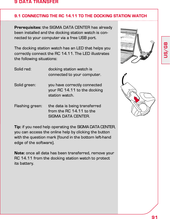 91US/GB9 DATA TRANSFER9.1 CONNECTING THE RC 14.11 TO THE DOCKING STATION WATCHPrerequisites: the SIGMA DATA CENTER has already been installed and the docking station watch is con-nected to your computer via a free USB port.The docking station watch has an LED that helps you correctly connect the RC 14.11. The LED illustrates the following situations:Solid red:  docking station watch is     connected to your computer.Solid green:  you have correctly connected     your RC 14.11 to the docking     station watch.Flashing green:  the data is being transferred     from the RC 14.11 to the      SIGMA DATA CENTER.Tip: if you need help operating the SIGMA DATA CENTER, you can access the online help by clicking the button with the question mark (found in the bottom left-hand edge of the software).Note: once all data has been transferred, remove your RC 14.11 from the docking station watch to protect its battery.