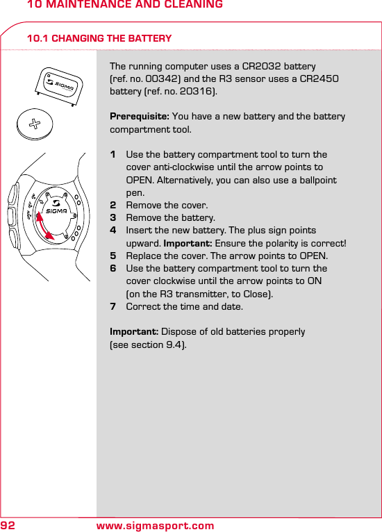 92 www.sigmasport.com10 MAINTENANCE AND CLEANING10.1 CHANGING THE BATTERYThe running computer uses a CR2032 battery (ref. no. 00342) and the R3 sensor uses a CR2450 battery (ref. no. 20316).Prerequisite: You have a new battery and the battery compartment tool.1  Use the battery compartment tool to turn the    cover anti-clockwise until the arrow points to    OPEN. Alternatively, you can also use a ballpoint   pen.2  Remove the cover.3  Remove the battery.4  Insert the new battery. The plus sign points   upward. Important: Ensure the polarity is correct!5  Replace the cover. The arrow points to OPEN.6  Use the battery compartment tool to turn the    cover clockwise until the arrow  points to ON    (on the R3 transmitter, to Close).7  Correct the time and date.Important: Dispose of old batteries properly  (see section 9.4).