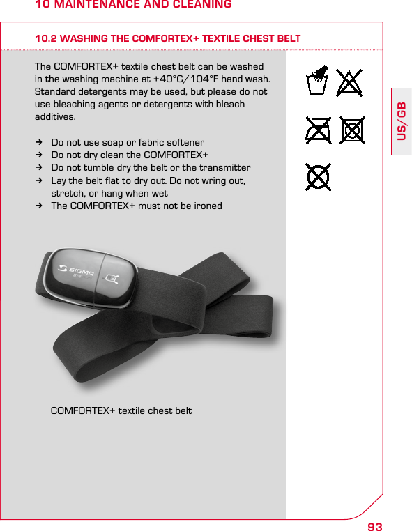 93US/GB10 MAINTENANCE AND CLEANING10.2 WASHING THE COMFORTEX+ TEXTILE CHEST BELTThe COMFORTEX+ textile chest belt can be washed in the washing machine at +40°C/104°F hand wash. Standard detergents may be used, but please do not use bleaching agents or detergents with bleach  additives. kDo not use soap or fabric softener  kDo not dry clean the COMFORTEX+  kDo not tumble dry the belt or the transmitter kLay the belt flat to dry out. Do not wring out,    stretch, or hang when wet kThe COMFORTEX+ must not be ironedCOMFORTEX+ textile chest belt