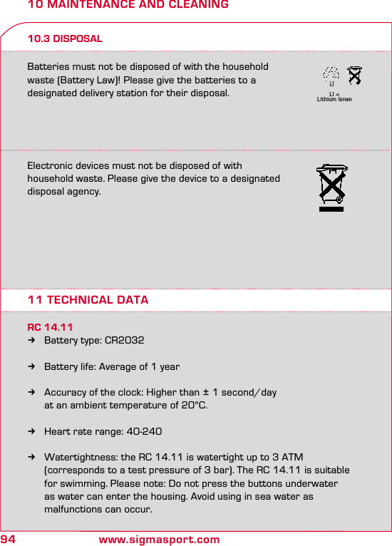 94 www.sigmasport.comLI = Lithium IonenLI10 MAINTENANCE AND CLEANING10.3 DISPOSALElectronic devices must not be disposed of with  household waste. Please give the device to a designated  disposal agency.Batteries must not be disposed of with the household waste (Battery Law)! Please give the batteries to a designated delivery station for their disposal.11 TECHNICAL DATARC 14.11 kBattery type: CR2032  kBattery life: Average of 1 year  kAccuracy of the clock: Higher than ± 1 second/day    at an ambient temperature of 20°C.  kHeart rate range: 40-240  kWatertightness: the RC 14.11 is watertight up to 3 ATM    (corresponds to a test pressure of 3 bar). The RC 14.11 is suitable    for swimming. Please note: Do not press the buttons underwater    as water can enter the housing. Avoid using in sea water as    malfunctions can occur.