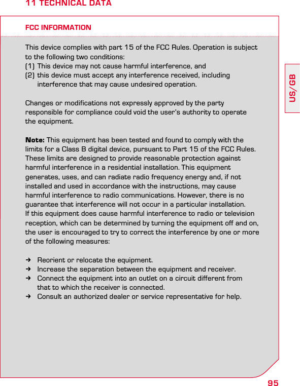95US/GB11 TECHNICAL DATAFCC INFORMATIONThis device complies with part 15 of the FCC Rules. Operation is subject to the following two conditions: (1) This device may not cause harmful interference, and (2) this device must accept any interference received, including    interference that may cause undesired operation.Changes or modifications not expressly approved by the party  responsible for compliance could void the user’s authority to operate  the equipment.Note: This equipment has been tested and found to comply with the limits for a Class B digital device, pursuant to Part 15 of the FCC Rules. These limits are designed to provide reasonable protection against harmful interference in a residential installation. This equipment  generates, uses, and can radiate radio frequency energy and, if not  installed and used in accordance with the instructions, may cause  harmful interference to radio communications. However, there is no guarantee that interference will not occur in a particular installation.  If this equipment does cause harmful interference to radio or television reception, which can be determined by turning the equipment off and on, the user is encouraged to try to correct the interference by one or more of the following measures: kReorient or relocate the equipment. kIncrease the separation between the equipment and receiver. kConnect the equipment into an outlet on a circuit different from    that to which the receiver is connected. kConsult an authorized dealer or service representative for help.