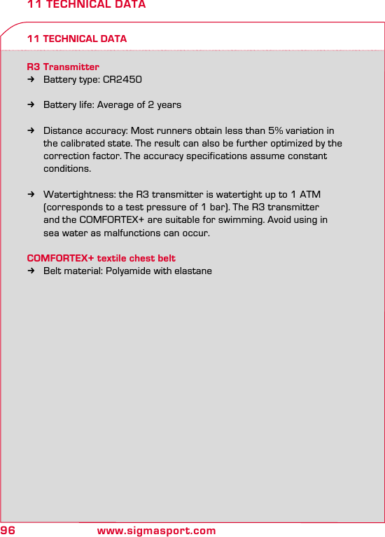 96 www.sigmasport.com11 TECHNICAL DATA11 TECHNICAL DATAR3 Transmitter kBattery type: CR2450  kBattery life: Average of 2 years  kDistance accuracy: Most runners obtain less than 5% variation in    the calibrated state. The result can also be further optimized by the    correction factor. The accuracy specifications assume constant   conditions.  kWatertightness: the R3 transmitter is watertight up to 1 ATM    (corresponds to a test pressure of 1 bar). The R3 transmitter    and the COMFORTEX+ are suitable for swimming. Avoid using in    sea water as malfunctions can occur.COMFORTEX+ textile chest belt kBelt material: Polyamide with elastane