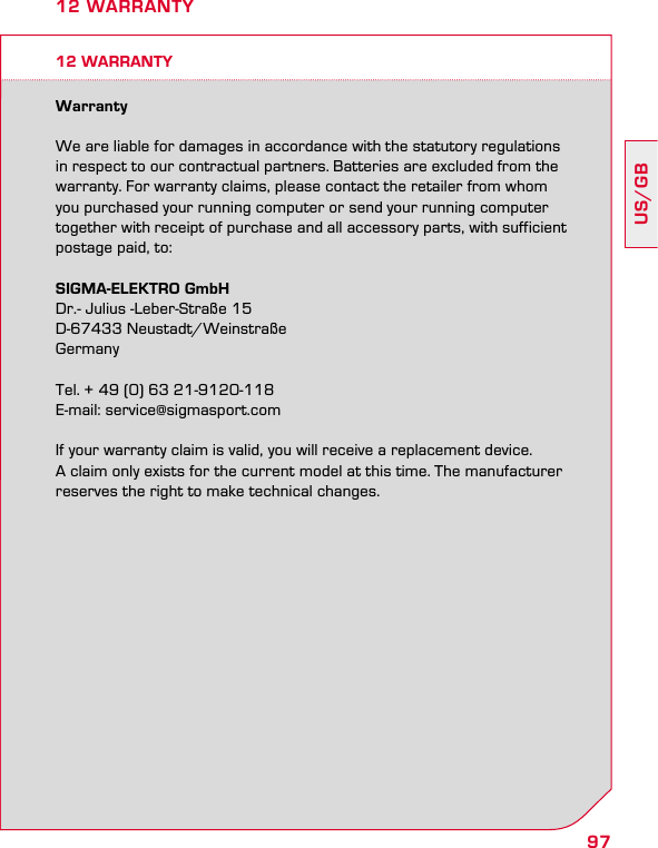 97US/GB12 WARRANTYWarrantyWe are liable for damages in accordance with the statutory regulationsin respect to our contractual partners. Batteries are excluded from the warranty. For warranty claims, please contact the retailer from whom you purchased your running computer or send your running computer together with receipt of purchase and all accessory parts, with sufficient postage paid, to:SIGMA-ELEKTRO GmbHDr.- Julius -Leber-Straße 15D-67433 Neustadt/WeinstraßeGermanyTel. + 49 (0) 63 21-9120-118E-mail: service@sigmasport.comIf your warranty claim is valid, you will receive a replacement device.  A claim only exists for the current model at this time. The manufacturer reserves the right to make technical changes.12 WARRANTY