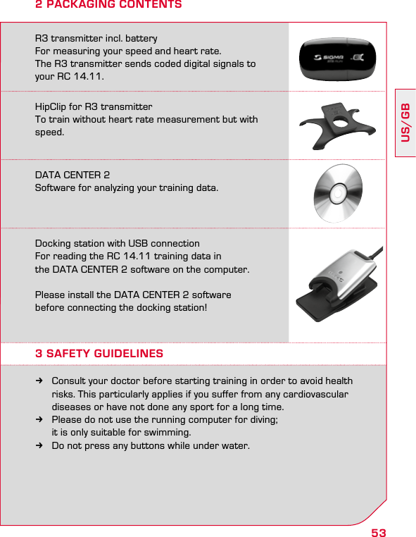 53US/GB2 PACKAGING CONTENTSR3 transmitter incl. battery For measuring your speed and heart rate.  The R3 transmitter sends coded digital signals to  your RC 14.11.HipClip for R3 transmitter  To train without heart rate measurement but with speed.DATA CENTER 2  Software for analyzing your training data.Docking station with USB connection  For reading the RC 14.11 training data in  the DATA CENTER 2 software on the computer.Please install the DATA CENTER 2 software  before connecting the docking station!3 SAFETY GUIDELINES kConsult your doctor before starting training in order to avoid health    risks. This particularly applies if you suffer from any cardiovascular    diseases or have not done any sport for a long time. kPlease do not use the running computer for diving;    it is only suitable for swimming. kDo not press any buttons while under water.