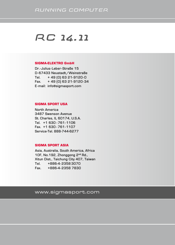 www.sigmasport.comruNNINg CoMPuTErSIGMA-ElEktro GmbHDr.-Julius-Leber-Straße 15D-67433 Neustadt/WeinstraßeTel.   + 49 (0) 63 21-9120-0Fax.   + 49 (0) 63 21-9120-34E-mail: info@sigmasport.comSIGMA SPort ASIAAsia, Australia, South America, Africa10F, No.192, Zhonggong 2nd Rd., Xitun Dist., Taichung City 407, TaiwanTel.    +886-4- 2358 3070Fax.   +886-4- 2358 7830SIGMA SPort USANorth America3487 Swenson AvenueSt. Charles, IL 60174, U.S.A.Tel.  +1 630 - 761-1106Fax.  +1 630 - 761-1107Service-Tel. 888-744-6277RC 14.11    