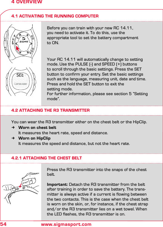 54 www.sigmasport.com4 OVERVIEW4.2.1 ATTACHING THE CHEST BELTPress the R3 transmitter into the snaps of the chest belt. Important: Detach the R3 transmitter from the belt after training in order to save the battery. The trans-mitter is always active if a current is flowing between the two contacts. This is the case when the chest belt is worn on the skin, or, for instance, if the chest strap and/or the R3 transmitter lies on a wet towel. When the LED flashes, the R3 transmitter is on.Before you can train with your new RC 14.11,  you need to activate it. To do this, use the  appropriate tool to set the battery compartment  to ON.Your RC 14.11 will automatically change to setting mode. Use the PULSE (-) and SPEED (+) buttons to scroll through the basic settings. Press the SET button to confirm your entry. Set the basic settings such as the language, measuring unit, date and time. Press and hold the SET button to exit the  setting mode.For further information, please see section 5 “Setting mode”.You can wear the R3 transmitter either on the chest belt or the HipClip.  kWorn on chest belt   It measures the heart rate, speed and distance. kWorn on HipClip   It measures the speed and distance, but not the heart rate.4.1 ACTIVATING THE RUNNING COMPUTER4.2 ATTACHING THE R3 TRANSMITTER