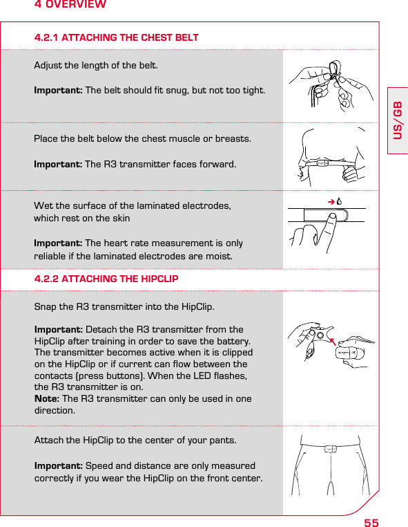 55US/GB4 OVERVIEWPlace the belt below the chest muscle or breasts.Important: The R3 transmitter faces forward.Adjust the length of the belt. Important: The belt should fit snug, but not too tight.Wet the surface of the laminated electrodes,  which rest on the skinImportant: The heart rate measurement is only  reliable if the laminated electrodes are moist.Attach the HipClip to the center of your pants. Important: Speed and distance are only measured correctly if you wear the HipClip on the front center.4.2.1 ATTACHING THE CHEST BELT4.2.2 ATTACHING THE HIPCLIPSnap the R3 transmitter into the HipClip.  Important: Detach the R3 transmitter from the  HipClip after training in order to save the battery.  The transmitter becomes active when it is clipped on the HipClip or if current can flow between the contacts (press buttons). When the LED flashes,  the R3 transmitter is on. Note: The R3 transmitter can only be used in one direction.