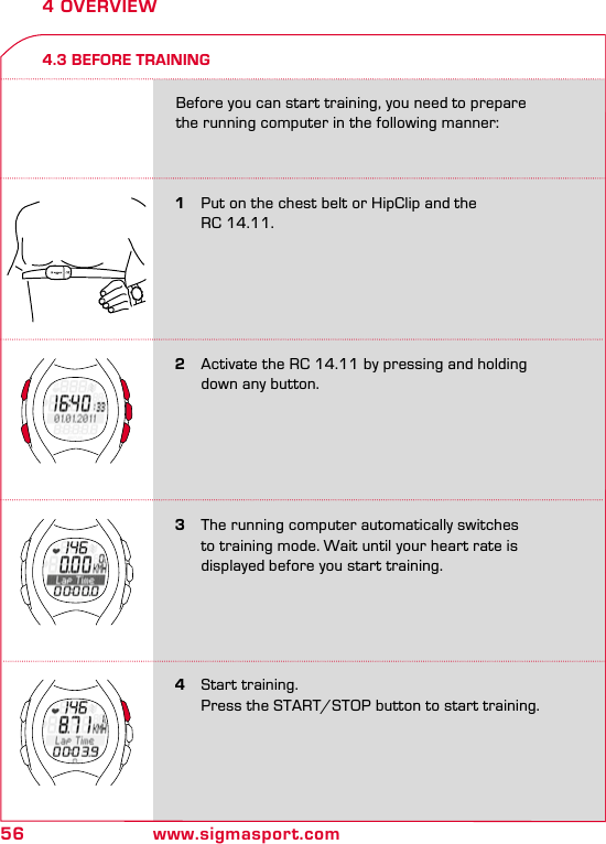 56 www.sigmasport.com4 OVERVIEW4.3 BEFORE TRAINING3   The running computer automatically switches    to training mode. Wait until your heart rate is    displayed before you start training.1   Put on the chest belt or HipClip and the    RC 14.11.4   Start training.  Press the START/STOP button to start training.Before you can start training, you need to prepare the running computer in the following manner:2   Activate the RC 14.11 by pressing and holding   down any button.