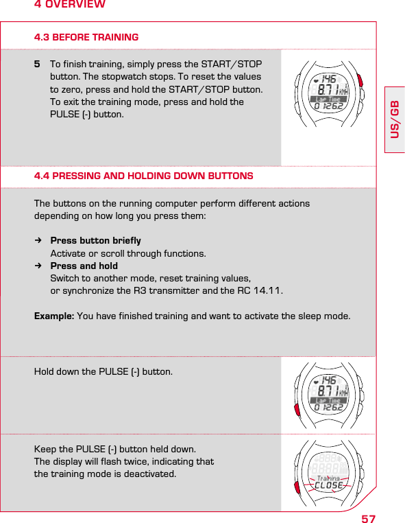 57US/GB4 OVERVIEW4.3 BEFORE TRAINING5  To finish training, simply press the START/STOP    button. The stopwatch stops. To reset the values    to zero, press and hold the START/STOP button.    To exit the training mode, press and hold the    PULSE (-) button.4.4 PRESSING AND HOLDING DOWN BUTTONSThe buttons on the running computer perform different actions  depending on how long you press them: kPress button briefly   Activate or scroll through functions. kPress and hold  Switch to another mode, reset training values,    or synchronize the R3 transmitter and the RC 14.11.Example: You have finished training and want to activate the sleep mode.Hold down the PULSE (-) button.Keep the PULSE (-) button held down.  The display will flash twice, indicating that  the training mode is deactivated.