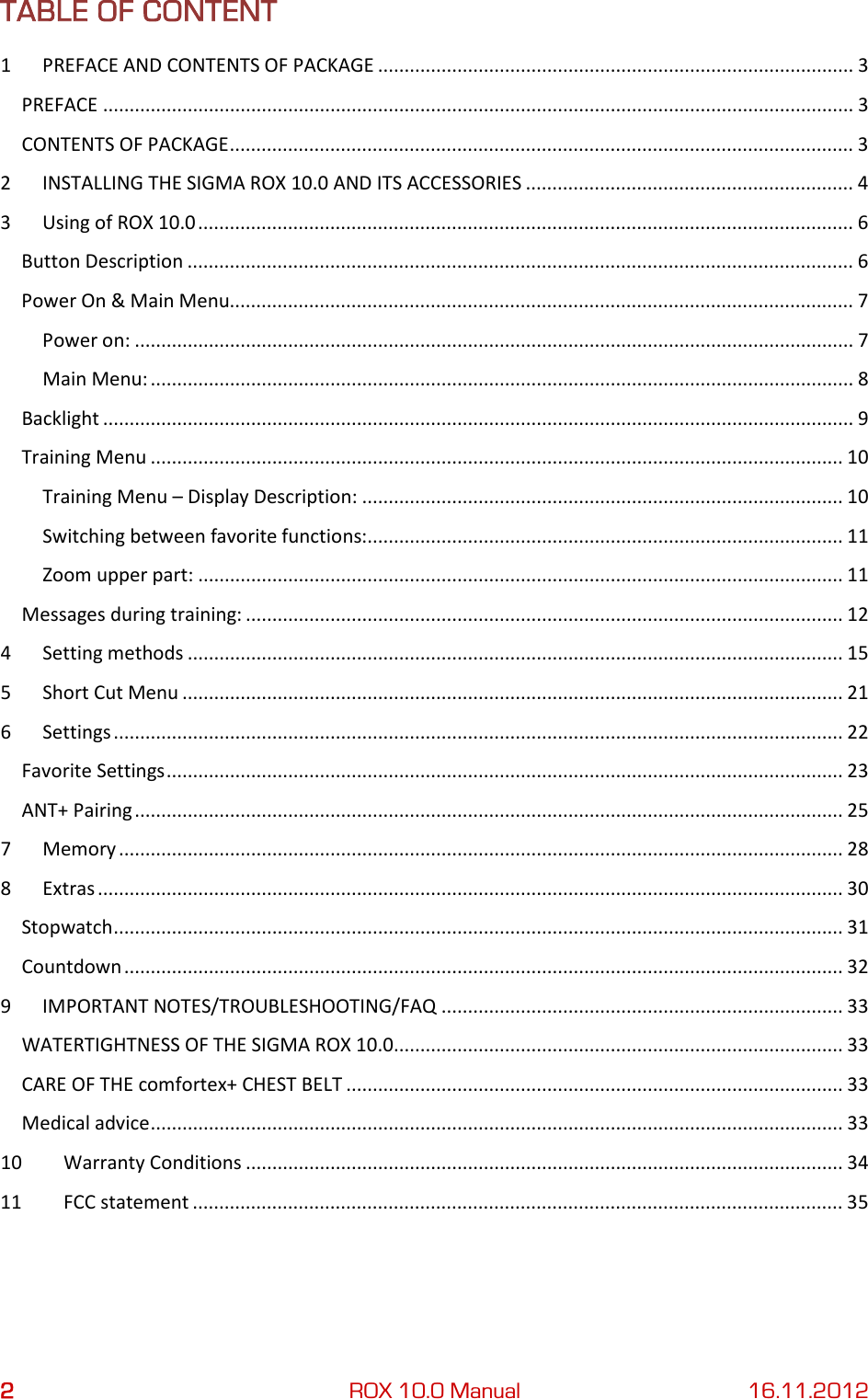 2 ROX 10.0 Manual 16.11.2012 TABLE OF CONTENT 1  PREFACE AND CONTENTS OF PACKAGE .......................................................................................... 3 PREFACE .............................................................................................................................................. 3 CONTENTS OF PACKAGE ...................................................................................................................... 3 2  INSTALLING THE SIGMA ROX 10.0 AND ITS ACCESSORIES .............................................................. 4 3  Using of ROX 10.0 ............................................................................................................................ 6 Button Description .............................................................................................................................. 6 Power On &amp; Main Menu...................................................................................................................... 7 Power on: ........................................................................................................................................ 7 Main Menu: ..................................................................................................................................... 8 Backlight .............................................................................................................................................. 9 Training Menu ................................................................................................................................... 10 Training Menu – Display Description: ........................................................................................... 10 Switching between favorite functions:.......................................................................................... 11 Zoom upper part: .......................................................................................................................... 11 Messages during training: ................................................................................................................. 12 4  Setting methods ............................................................................................................................ 15 5  Short Cut Menu ............................................................................................................................. 21 6  Settings .......................................................................................................................................... 22 Favorite Settings ................................................................................................................................ 23 ANT+ Pairing ...................................................................................................................................... 25 7  Memory ......................................................................................................................................... 28 8  Extras ............................................................................................................................................. 30 Stopwatch .......................................................................................................................................... 31 Countdown ........................................................................................................................................ 32 9  IMPORTANT NOTES/TROUBLESHOOTING/FAQ ............................................................................ 33 WATERTIGHTNESS OF THE SIGMA ROX 10.0..................................................................................... 33 CARE OF THE comfortex+ CHEST BELT .............................................................................................. 33 Medical advice ................................................................................................................................... 33 10 Warranty Conditions ................................................................................................................. 34 11 FCC statement ........................................................................................................................... 35    