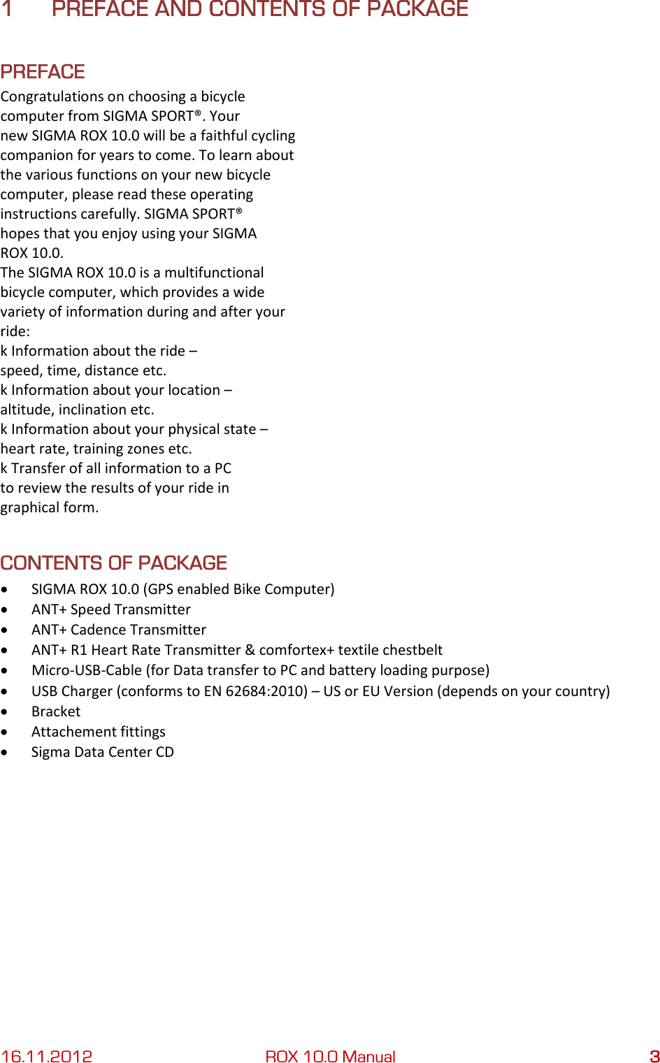 16.11.2012 ROX 10.0 Manual  3 1 PREFACE AND CONTENTS OF PACKAGE PREFACE Congratulations on choosing a bicycle computer from SIGMA SPORT®. Your new SIGMA ROX 10.0 will be a faithful cycling companion for years to come. To learn about the various functions on your new bicycle computer, please read these operating instructions carefully. SIGMA SPORT® hopes that you enjoy using your SIGMA ROX 10.0. The SIGMA ROX 10.0 is a multifunctional bicycle computer, which provides a wide variety of information during and after your ride: k Information about the ride – speed, time, distance etc. k Information about your location – altitude, inclination etc. k Information about your physical state – heart rate, training zones etc. k Transfer of all information to a PC to review the results of your ride in graphical form. CONTENTS OF PACKAGE • SIGMA ROX 10.0 (GPS enabled Bike Computer) • ANT+ Speed Transmitter • ANT+ Cadence Transmitter • ANT+ R1 Heart Rate Transmitter &amp; comfortex+ textile chestbelt • Micro-USB-Cable (for Data transfer to PC and battery loading purpose) • USB Charger (conforms to EN 62684:2010) – US or EU Version (depends on your country) • Bracket • Attachement fittings • Sigma Data Center CD    