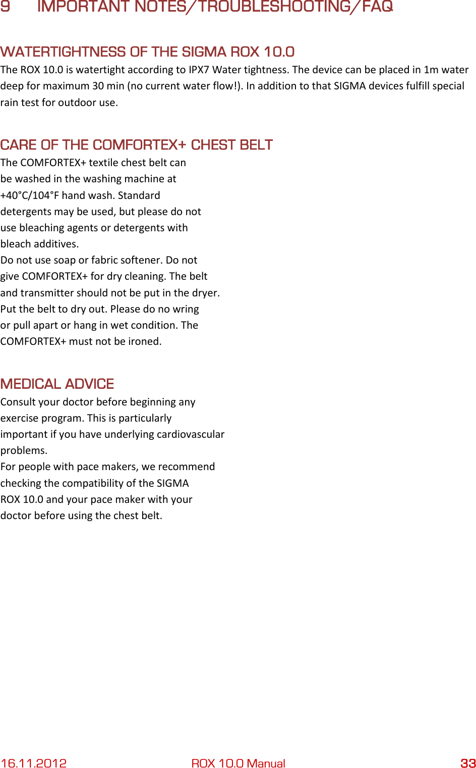 16.11.2012 ROX 10.0 Manual 33 9 IMPORTANT NOTES/TROUBLESHOOTING/FAQ WATERTIGHTNESS OF THE SIGMA ROX 10.0 The ROX 10.0 is watertight according to IPX7 Water tightness. The device can be placed in 1m water deep for maximum 30 min (no current water flow!). In addition to that SIGMA devices fulfill special rain test for outdoor use. CARE OF THE COMFORTEX+ CHEST BELT The COMFORTEX+ textile chest belt can be washed in the washing machine at +40°C/104°F hand wash. Standard detergents may be used, but please do not use bleaching agents or detergents with bleach additives. Do not use soap or fabric softener. Do not give COMFORTEX+ for dry cleaning. The belt and transmitter should not be put in the dryer. Put the belt to dry out. Please do no wring or pull apart or hang in wet condition. The COMFORTEX+ must not be ironed. MEDICAL ADVICE Consult your doctor before beginning any exercise program. This is particularly important if you have underlying cardiovascular problems. For people with pace makers, we recommend checking the compatibility of the SIGMA ROX 10.0 and your pace maker with your doctor before using the chest belt.   