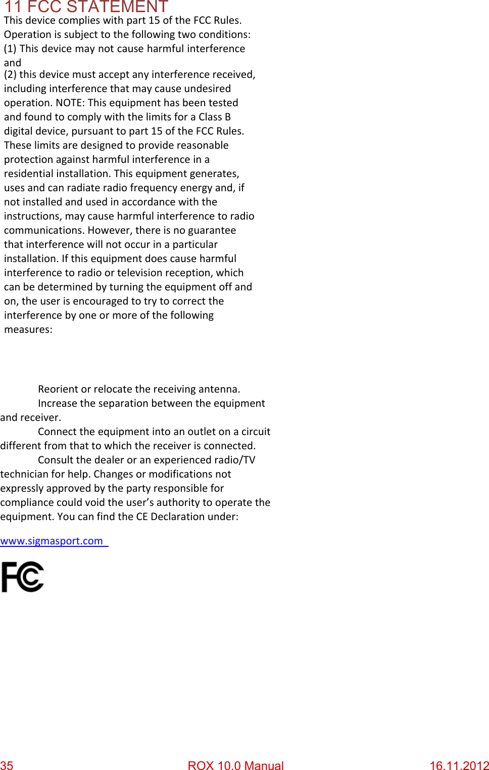   Thisdevicecomplieswithpart15oftheFCCRules.Operationissubjecttothefollowingtwoconditions:11 FCC STATEMENT    (1)Thisdevicemaynotcauseharmfulinterferenceand(2)thisdevicemustacceptanyinterferencereceived,includinginterferencethatmaycauseundesiredoperation.NOTE:ThisequipmenthasbeentestedandfoundtocomplywiththelimitsforaClassBdigitaldevice,pursuanttopart15oftheFCCRules.Theselimitsaredesignedtoprovidereasonableprotectionagainstharmfulinterferenceinaresidentialinstallation.Thisequipmentgenerates,usesandcanradiateradiofrequencyenergyand,ifnotinstalledandusedinaccordancewiththeinstructions,maycauseharmfulinterferencetoradiocommunications.However,thereisnoguaranteethatinterferencewillnotoccurinaparticularinstallation.Ifthisequipmentdoescauseharmfulinterferencetoradioortelevisionreception,whichcanbedeterminedbyturningtheequipmentoffandon,theuserisencouragedtotrytocorrecttheinterferencebyoneormoreofthefollowingmeasures: Reorientorrelocatethereceivingantenna. Increasetheseparationbetweentheequipmentandreceiver. Connecttheequipmentintoanoutletonacircuitdifferentfromthattowhichthereceiverisconnected. Consultthedealeroranexperiencedradio/TVtechnicianforhelp.Changesormodificationsnotexpresslyapprovedbythepartyresponsibleforcompliancecouldvoidtheuser’sauthoritytooperatetheequipment.YoucanfindtheCEDeclarationunder:www.sigmasport.com35                  ROX 10.0 Manual                        16.11.2012 