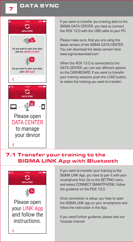 107DATA SYNCIf you want to transfer you training data to the SIGMA DATA CENTER, you have to connect the ROX 12.0 with the USB cable to your PC.Please make sure, that you are using the latest version of the SIGMA DATA CENTER. You can download the latest version here: www.sigma-download.comWhen the ROX 12.0 is connected to the DATA CENTER, you can see diﬀerent options on the DASHBOARD. If you want to transfer your training sessions push the LOAD button, to select the training you want to transfer. 7.1 Transfer your training to the           SIGMA LINK App with BluetoothIf you want to transfer your training to the SIGMA LINK App, you have to pair it with your smartphone ﬁrst. Go to the SETTING menu and select CONNECT SMARTPHONE. Follow the guidance on the ROX 12.0. Once connection is setup, you have to open the SIGMA LINK app on your smartphone and follow the instruction in the App. If you need further guidance, please visit our Youtube channel  7.2  Direct Upload to the            SIGMA CLOUD with WiFiThe easiest way to transfer your training data to the SIGMA DATA CENTER and SIGMA LINK App, you can use the direct upload to the SIGMA CLOUD. If you don’t have a SIGMA CLOUD account yet, please visit www.sigma-data-cloud.comTo setup the direct upload, go to the SETTING&gt;SIGMA CLOUD and enter your login information.Please note, that you have to setup a WiFi connection ﬁrst before you can use the direct upload function. Once you setup the SIGMA CLOUD and WiFi, your ride will automatically be uploaded when you ﬁnish your training and your WiFi is available. To analyse your uploaded training you have to sync your app ﬁrst, to see the latest training. 8Technical Details −3” Transflective Display 240x400px −Multi-Finger Touch −WiFi / BT / BLE / ANT+ −IP 67 −Micro SD Card Reader  (up to 128GB) −A-Sensor −Pressure Sensor −3D-Compass −16h Battery Lifetime8.1 Operating temperature Operating temperature range is -10°C / +60°C9Guarantee, Warranty,  Legal DisclaimerThe guarantee for SIGMA SPORT products is valid for 24 months from the date of invoice and covers mechanical or technical problems (display defects, data transfer problems, mounting, optical defects). The guarantee applies only if the SIGMA SPORT products are used with accessories supplied or recommended  by SIGMA SPORT. The guarantee does not apply to batteries, rechargeable  batteries and wear parts (wrist straps, rubber straps, chest straps, etc.) as  well as deliberate damage and defects caused by incorrect application.   SIGMA-ELEKTRO GmbHDr.-Julius-Leber-Strasse 15D-67433 Neustadt/WeinstraßePhone:  +49-(0) 63 21-91 20-1 18Fax.:  +49-(0) 63 21-91 20-34E-mail: service@sigmasport.com  Hereby, SIGMA-ELEKTRO GmbH declares that the radio equipment type  [WLAN EU/ETSI, WLAN North America/FCC, Bluetooth, Bluetooth Low Energy, ANT+, GPS, GLONASS] is in compliance with Directive 2014/53/EU. The full text of the EU declaration of conformity is available at the following internet address:  http://certificates.sigmasport.com