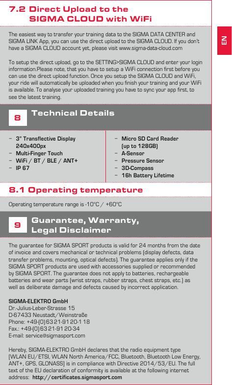 117DATA SYNCIf you want to transfer you training data to the SIGMA DATA CENTER, you have to connect the ROX 12.0 with the USB cable to your PC.Please make sure, that you are using the latest version of the SIGMA DATA CENTER. You can download the latest version here: www.sigma-download.comWhen the ROX 12.0 is connected to the DATA CENTER, you can see diﬀerent options on the DASHBOARD. If you want to transfer your training sessions push the LOAD button, to select the training you want to transfer. 7.1 Transfer your training to the           SIGMA LINK App with BluetoothIf you want to transfer your training to the SIGMA LINK App, you have to pair it with your smartphone ﬁrst. Go to the SETTING menu and select CONNECT SMARTPHONE. Follow the guidance on the ROX 12.0. Once connection is setup, you have to open the SIGMA LINK app on your smartphone and follow the instruction in the App. If you need further guidance, please visit our Youtube channel  7.2  Direct Upload to the            SIGMA CLOUD with WiFiThe easiest way to transfer your training data to the SIGMA DATA CENTER and SIGMA LINK App, you can use the direct upload to the SIGMA CLOUD. If you don’t have a SIGMA CLOUD account yet, please visit www.sigma-data-cloud.comTo setup the direct upload, go to the SETTING&gt;SIGMA CLOUD and enter your login information.Please note, that you have to setup a WiFi connection ﬁrst before you can use the direct upload function. Once you setup the SIGMA CLOUD and WiFi, your ride will automatically be uploaded when you ﬁnish your training and your WiFi is available. To analyse your uploaded training you have to sync your app ﬁrst, to see the latest training. 8Technical Details −3” Transflective Display 240x400px −Multi-Finger Touch −WiFi / BT / BLE / ANT+ −IP 67 −Micro SD Card Reader  (up to 128GB) −A-Sensor −Pressure Sensor −3D-Compass −16h Battery Lifetime8.1 Operating temperature Operating temperature range is -10°C / +60°C9Guarantee, Warranty,  Legal DisclaimerThe guarantee for SIGMA SPORT products is valid for 24 months from the date of invoice and covers mechanical or technical problems (display defects, data transfer problems, mounting, optical defects). The guarantee applies only if the SIGMA SPORT products are used with accessories supplied or recommended  by SIGMA SPORT. The guarantee does not apply to batteries, rechargeable  batteries and wear parts (wrist straps, rubber straps, chest straps, etc.) as  well as deliberate damage and defects caused by incorrect application.   SIGMA-ELEKTRO GmbHDr.-Julius-Leber-Strasse 15D-67433 Neustadt/WeinstraßePhone:  +49-(0) 63 21-91 20-1 18Fax.:  +49-(0) 63 21-91 20-34E-mail: service@sigmasport.com  Hereby, SIGMA-ELEKTRO GmbH declares that the radio equipment type  [WLAN EU/ETSI, WLAN North America/FCC, Bluetooth, Bluetooth Low Energy, ANT+, GPS, GLONASS] is in compliance with Directive 2014/53/EU. The full text of the EU declaration of conformity is available at the following internet address:  http://certificates.sigmasport.comEN