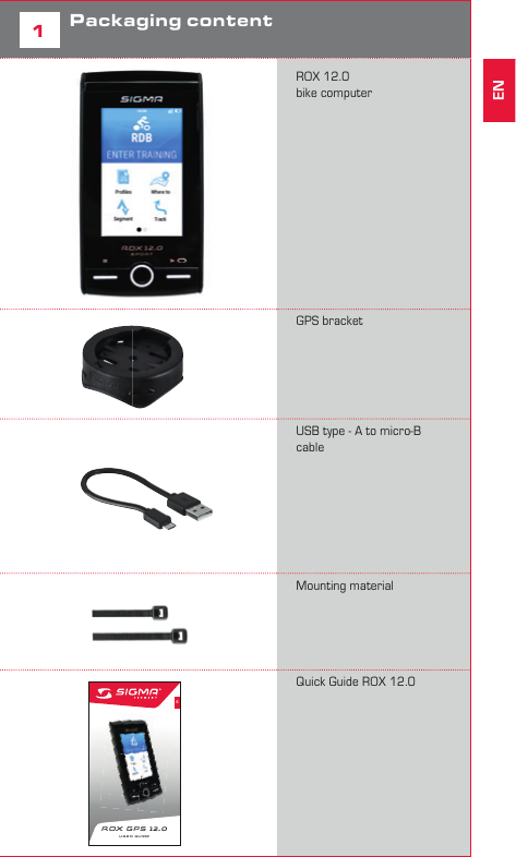3ENGLISHContents1Packaging content2Assembly3Before initial use4Operation / Button functions5Start a training with ROX 12.06Use Navigation7DATA SYNC8Technical Details9Guarantee, Warranty, Legal DisclaimerForewordThank you for choosing a bike computer from SIGMA SPORT®. Your new ROX 12.0 will be a loyal companion for your bike trips for years to come. To familiarise yourself with and learn how to use the many functions of your new bike computer, please read these operating instructions carefully. SIGMA SPORT® wishes you hours of fun and enjoyment with your ROX 12.0.1Packaging content            ROX 12.0 bike computer           GPS bracket         USB type - A to micro-B cable              Mounting material             11ENROX GPS  12.0 USER GUIDEQuick Guide ROX 12.0            EN