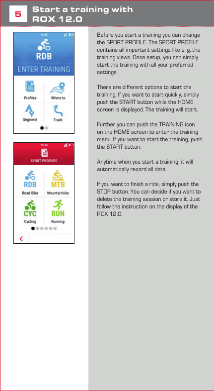 85Start a training with  ROX 12.0Before you start a training you can change the SPORT PROFILE. The SPORT PROFILE contains all important settings like e. g. the training views. Once setup, you can simply start the training with all your preferred settings. There are different options to start the training. If you want to start quickly, simply push the START button while the HOME screen is displayed. The training will start. Further you can push the TRAINING icon on the HOME screen to enter the training menu. If you want to start the training, push the START button. Anytime when you start a training, it will automatically record all data. If you want to finish a ride, simply push the STOP button. You can decide if you want to delete the training session or store it. Just follow the instruction on the display of the ROX 12.0.