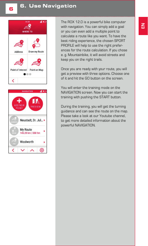 9DE5Start a training with  ROX 12.0Before you start a training you can change the SPORT PROFILE. The SPORT PROFILE contains all important settings like e. g. the training views. Once setup, you can simply start the training with all your preferred settings. There are different options to start the training. If you want to start quickly, simply push the START button while the HOME screen is displayed. The training will start. Further you can push the TRAINING icon on the HOME screen to enter the training menu. If you want to start the training, push the START button. Anytime when you start a training, it will automatically record all data. If you want to finish a ride, simply push the STOP button. You can decide if you want to delete the training session or store it. Just follow the instruction on the display of the ROX 12.0.66.  Use NavigationThe ROX 12.0 is a powerful bike computer with navigation. You can simply add a goal or you can even add a multiple point to calculate a route like you want. To have the best riding experience, the chosen SPORT PROFILE will help to use the right prefer-ences for the route calculation. If you chose e. g. Mountainbike, it will avoid streets and keep you on the right trails. Once you are ready with your route, you will get a preview with three options. Choose one of it and hit the GO button on the screen. You will enter the training mode on the NAVIGATION screen. Now you can start the training with pushing the START button. During the training, you will get the turning guidance and can see the route on the map. Please take a look at our Youtube channel, to get more detailed information about the powerful NAVIGATION. EN