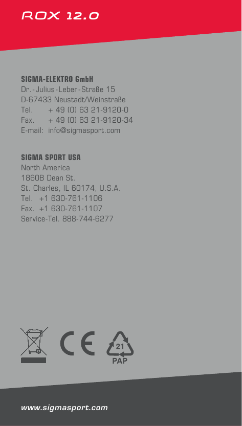 14ROX 12.0 SIGMA-ELEKTRO GmbHDr.-Julius- Leber-Straße 15D-67433 Neustadt/WeinstraßeTel.   + 49 (0) 63 21-9120-0Fax.   + 49 (0) 63 21-9120-34E-mail: info@sigmasport.comSIGMA SPORT USANorth America1860B Dean St.St. Charles, IL 60174, U.S.A.Tel.  +1 630-761-1106Fax.  +1 630-761-1107Service-Tel. 888-744-6277www.sigmasport.com