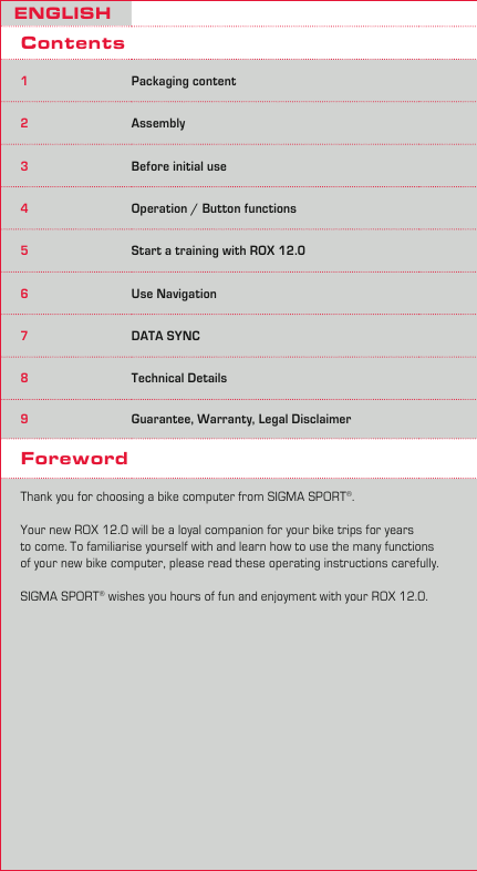 2ENGLISHContents1Packaging content2Assembly3Before initial use4Operation / Button functions5Start a training with ROX 12.06Use Navigation7DATA SYNC8Technical Details9Guarantee, Warranty, Legal DisclaimerForewordThank you for choosing a bike computer from SIGMA SPORT®. Your new ROX 12.0 will be a loyal companion for your bike trips for years to come. To familiarise yourself with and learn how to use the many functions of your new bike computer, please read these operating instructions carefully. SIGMA SPORT® wishes you hours of fun and enjoyment with your ROX 12.0.